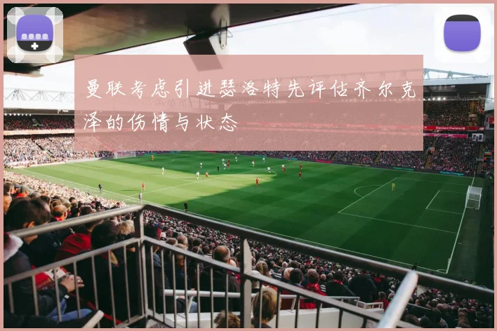 曼联考虑引进瑟洛特先评估齐尔克泽的伤情与状态