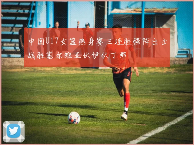 中国U17女篮热身赛三连胜强阵出击战胜塞尔维亚伏伊伏丁那