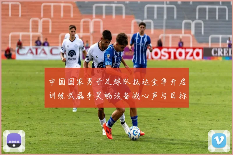 中国国家男子足球队抵达金华开启训练武磊李昊畅谈备战心声与目标