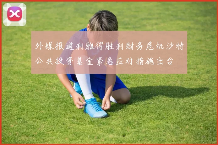 外媒报道利雅得胜利财务危机沙特公共投资基金紧急应对措施出台