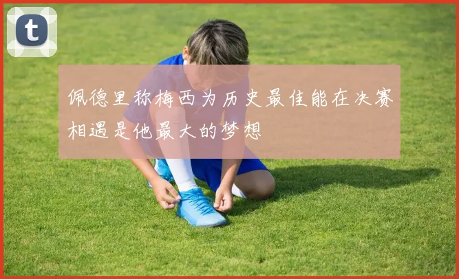 佩德里称梅西为历史最佳能在决赛相遇是他最大的梦想