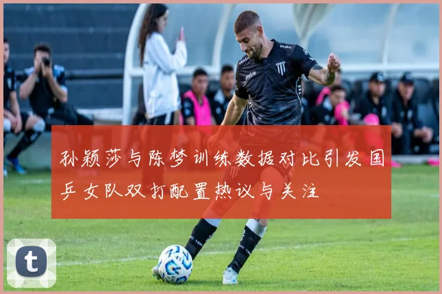 孙颖莎与陈梦训练数据对比引发国乒女队双打配置热议与关注