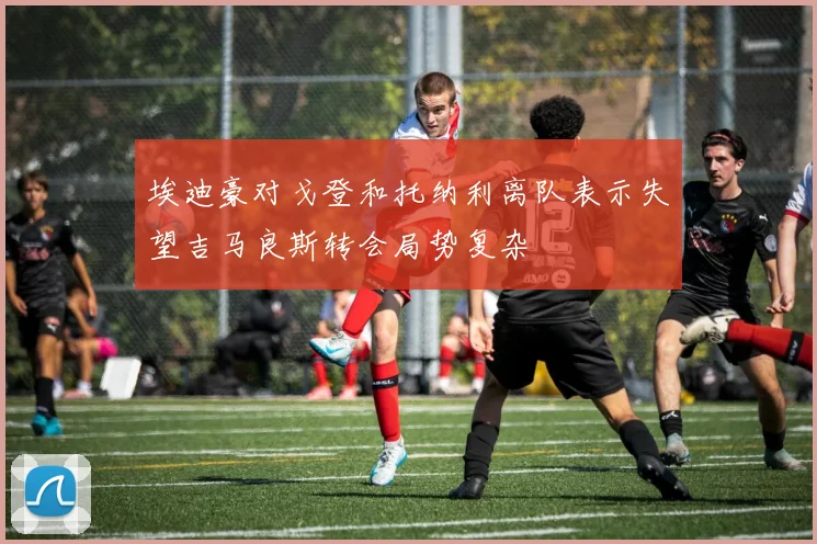 埃迪豪对戈登和托纳利离队表示失望吉马良斯转会局势复杂