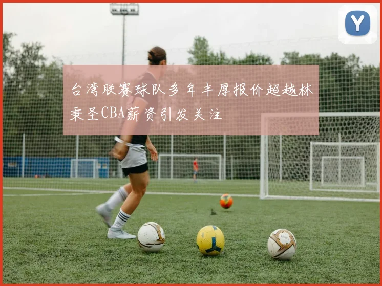 台湾联赛球队多年丰厚报价超越林秉圣CBA薪资引发关注