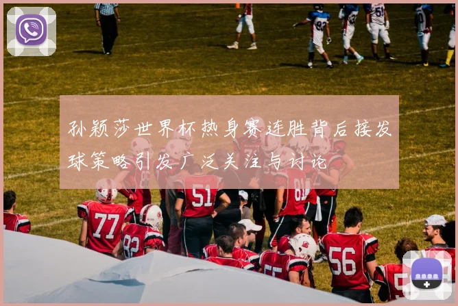 孙颖莎世界杯热身赛连胜背后接发球策略引发广泛关注与讨论