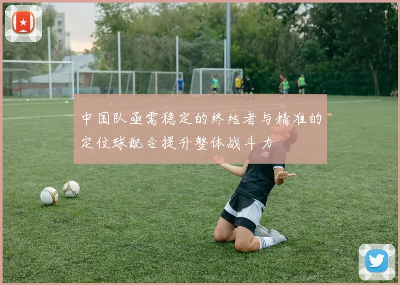 中国队亟需稳定的终结者与精准的定位球配合提升整体战斗力