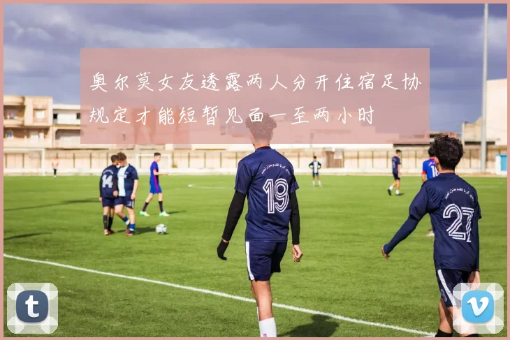奥尔莫女友透露两人分开住宿足协规定才能短暂见面一至两小时