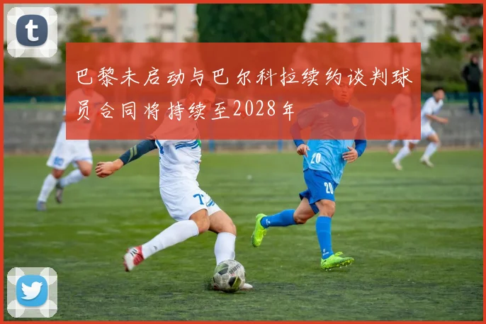 巴黎未启动与巴尔科拉续约谈判球员合同将持续至2028年