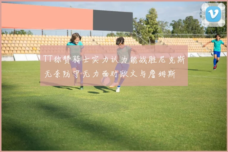 TT称赞骑士实力认为能战胜尼克斯无奈防守无力面对欧文与詹姆斯