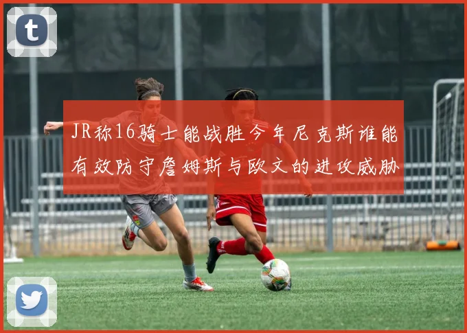 JR称16骑士能战胜今年尼克斯谁能有效防守詹姆斯与欧文的进攻威胁